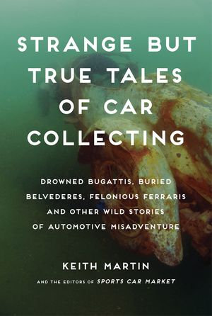 Strange But True Tales of Car Collecting : Drowned Bugattis, Buried Belvederes, Felonious Ferraris and Other Wild Stories of Automotive Misadventure - Keith Martin
