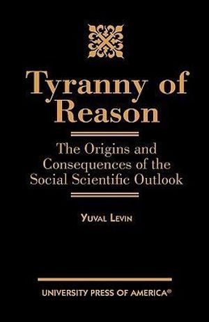 Tyranny of Reason : The Origins and Consequences of the Social Scientific Outlook - Yuval Levin