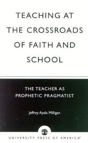 Teaching at the Crossroads of Faith and School : The Teacher as Prophetic Pragmatist :  The Teacher as Prophetic Pragmatist - Jeffrey Ayala Milligan