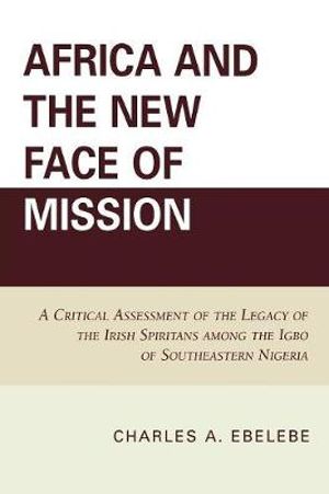 Africa and the New Face of Mission : A Critical Assessment of the Legacy of the Irish Spiritans Among the Igbo of Southeastern Nigeria - Charles A. Ebelebe