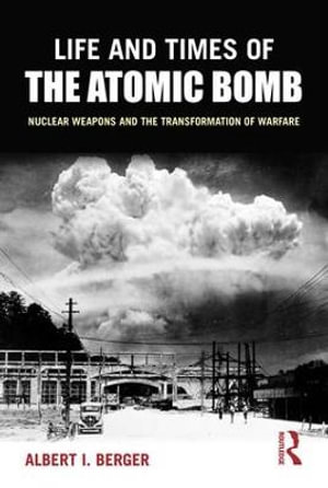 Life and Times of the Atomic Bomb : Nuclear Weapons and the Transformation of Warfare - Albert I Berger