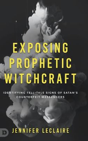 Exposing Prophetic Witchcraft : Identifying Telltale Signs of Satan's Counterfeit Messengers - Jennifer LeClaire