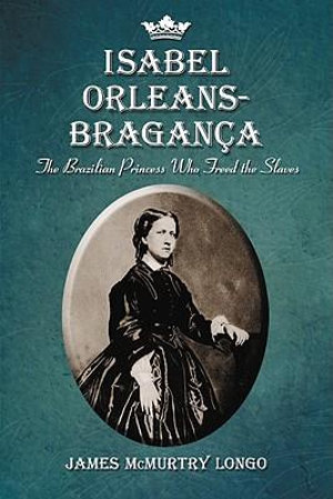 Isabel Orleans-Braganca : The Brazilian Princess Who Freed the Slaves - James McMurtry Longo