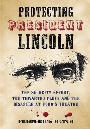 Protecting President Lincoln : The Security Effort, the Thwarted Plots and the Disaster at Ford's Theatre - Frederick Hatch