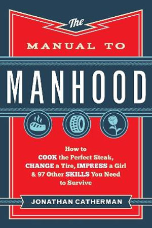 The Manual to Manhood - How to Cook the Perfect Steak, Change a Tire, Impress a Girl & 97 Other Skills You Need to Survive - Jonathan Catherman