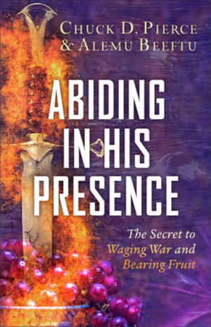 Abiding in His Presence : The Secret to Waging War and Bearing Fruit - Chuck D. Pierce