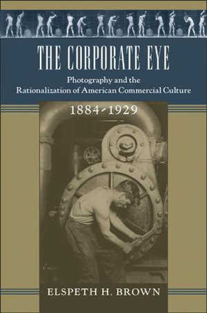 The Corporate Eye : Photography and the Rationalization of American Commercial Culture, 1884-1929 - Elspeth H. Brown