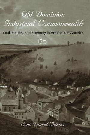 Old Dominion, Industrial Commonwealth : Coal, Politics, and Economy in Antebellum America - Sean Patrick Adams