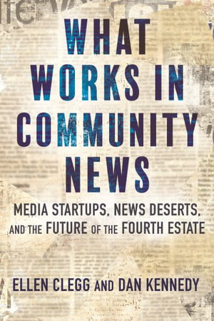 What Works in Community News : Media Startups, News Deserts, and the Future of the Fourth Estate - Dan Kennedy