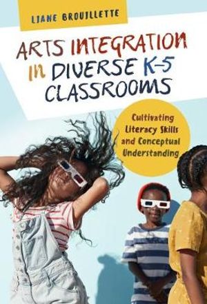 Arts Integration in Diverse K-5 Classrooms : Cultivating Literacy Skills and Conceptual Understanding - Liane Brouillette