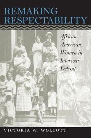 Remaking Respectability : African American Women in Interwar Detroit - Victoria W. Wolcott