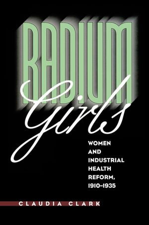 Radium Girls : Women and Industrial Health Reform, 1910-1935 - Claudia Clark