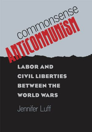 Commonsense Anticommunism : Labor and Civil Liberties between the World Wars - Jennifer Luff