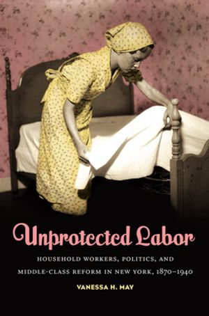 Unprotected Labor : Household Workers, Politics, and Middle-Class Reform in New York, 1870-1940 - Vanessa H. May