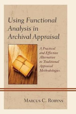 Using Functional Analysis in Archival Appraisal : A Practical and Effective Alternative to Traditional Appraisal Methodo - Marcus C. Robyns