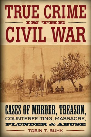 True Crime in the Civil War : Cases of Murder, Treason, Counterfeiting, Massacre, Plunder & Abuse - Tobin T Buhk