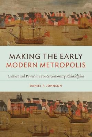 Making the Early Modern Metropolis : Culture and Power in Pre-Revolutionary Philadelphia - Daniel P. Johnson