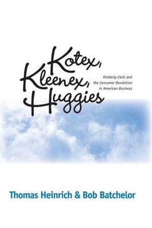 KOTEX, KLEENEX, HUGGIES : KIMBERLY-CLARK AND THE CONSUMER REVOLUTION IN AMERICAN BUSINESS - THOMAS HEINRICH