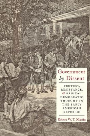 Government by Dissent : Protest, Resistance, and Radical Democratic Thought in the Early American Republic - Robert W.T. Martin