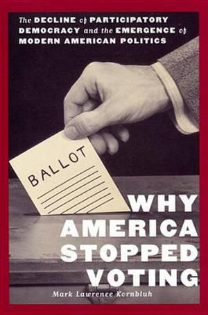 Why America Stopped Voting : The Decline of Participatory Democracy and the Emergence of Modern American Politics - Mark Lawrence Kornbluh