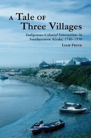 A Tale of Three Villages : Indigenous-Colonial Interactions in Southwestern Alaska, 1740-1950 - Liam Frink