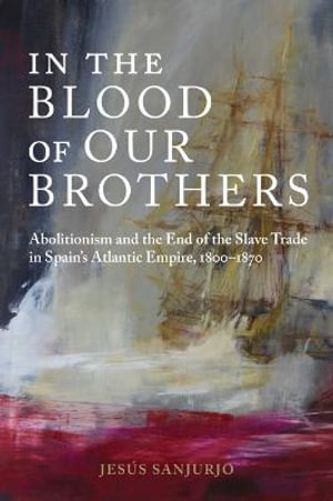 In the Blood of Our Brothers : Abolitionism and the End of the Slave Trade in Spain's Atlantic Empire, 1800-1870 - Jesus Sanjurjo