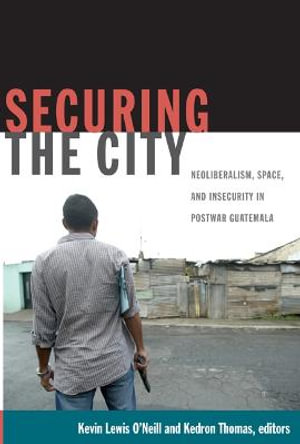 Securing the City : Neoliberalism, Space, and Insecurity in Postwar Guatemala - Kevin Lewis O'Neill