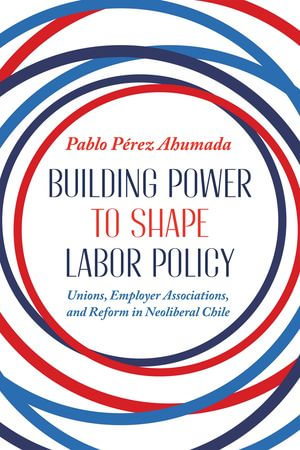 Building Power to Shape Labor Policy : Unions, Employer Associations, and Reform in Neoliberal Chile - Pablo Perez Ahumada