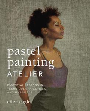 Pastel Painting Atelier : Essential Lessons in Techniques, Practices, and Materials - Ellen Eagle
