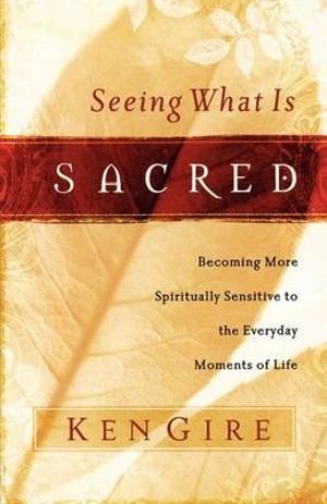 Seeing What Is Sacred : Becoming More Spiritually Sensitive to the Everyday Moments of Life - Ken Gire