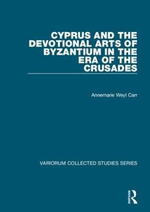 Cyprus and the Devotional Arts of Byzantium in the Era of the Crusades : Variorum Collected Studies - Annemarie Weyl Carr