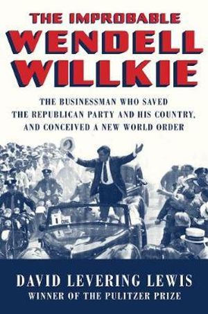 The Improbable Wendell Willkie : The Businessman Who Saved the Republican Party and His Country, and Conceived a New World Order - David Levering Lewis