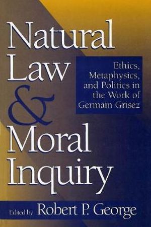 Natural Law and Moral Inquiry : Ethics, Metaphysics, and Politics in the Thought of Germain Grisez - Robert P. George