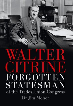 Walter Citrine : Forgotten Statesman of the Trades Union Congress - Jim Moher