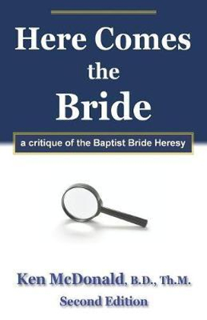 Here Comes The Bride : A Critique of the Baptist Bride Heresy - Ken McDonald