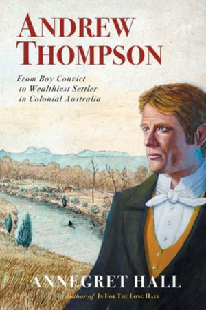 ANDREW THOMPSON : From Boy Convict to Wealthiest Settler in Colonial Australia - Annegret Hall