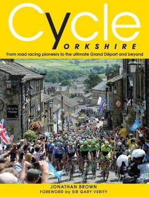 Cycle Yorkshire : From Road Racing Pioneers to the Ultimate Grand Depart and Beyond - Jonathan Brown