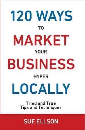 120 Ways to Market Your Business Hyper Locally : Tried and True Tips and Techniques 2016 - Sue Ellson