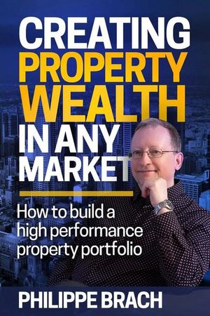 Creating Property Wealth in Any Market : How to Build a High Performance Property Portfolio - Philippe Brach