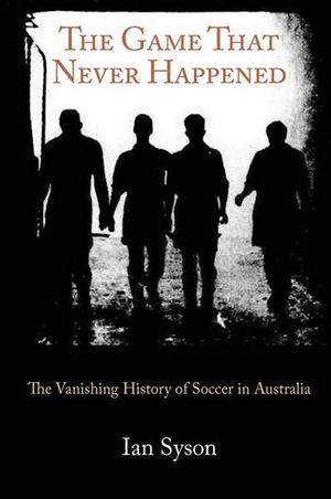 The Game That Never Happened : The Vanishing History of Soccer in Australia - Ian Syson