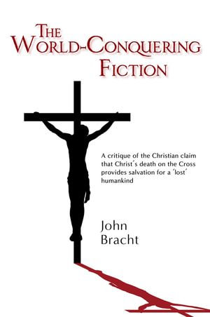 The World-Conquering Fiction : A critique of the Christian claim that Christ's death on the Cross provides salvation for a 'lost' humankind - John Bracht