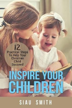 Inspire Your Children : 12 Practical Steps To Help Your Christian Child Succeed - Siau Smith