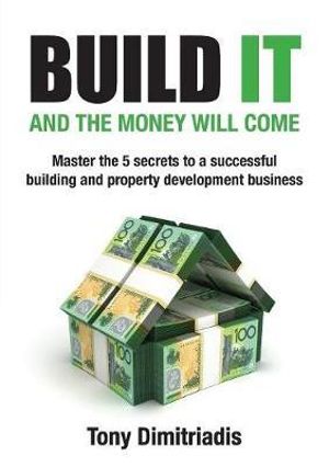 Build It and the Money Will Come : Master The 5 Secrets to a Successful Building and Property Development Business - Tony Dimitriadis