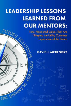 Leadership Lessons Learned from Our Mentors : Time-Honoured Values That Are Shaping the Utility Customer Experience of the Future - David J. McKendry