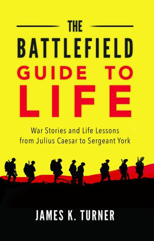 The Battlefield Guide to Life : War Stories and Life Lessons from Julius Caesar to Sergeant York - James K. Turner