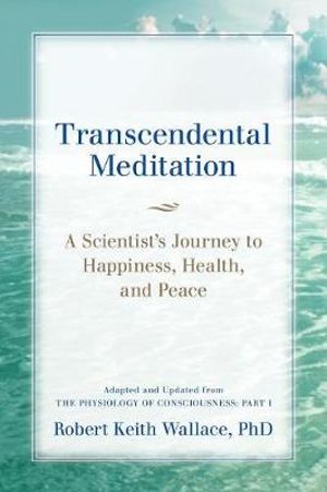 Transcendental Meditation : A Scientist's Journey to Happiness, Health, and Peace, Adapted and Updated from The Physiology of Consciousness: Part I - Robert Keith Wallace