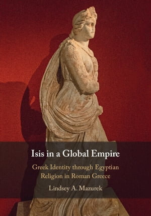 Isis in a Global Empire : Greek Identity through Egyptian Religion in Roman Greece - Lindsey A. Mazurek