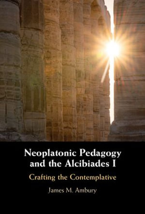 Neoplatonic Pedagogy and the Alcibiades I : Crafting the Contemplative - James M. Ambury