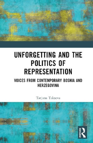 Unforgetting and the Politics of Representation : Voices from Contemporary Bosnia and Herzegovina - Tatjana  Takseva