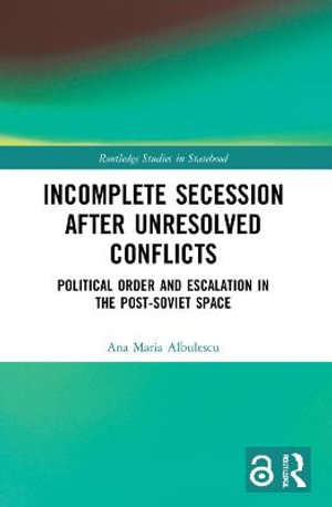 Incomplete Secession after Unresolved Conflicts : Political Order and Escalation in the Post-Soviet Space - Ana Maria Albulescu